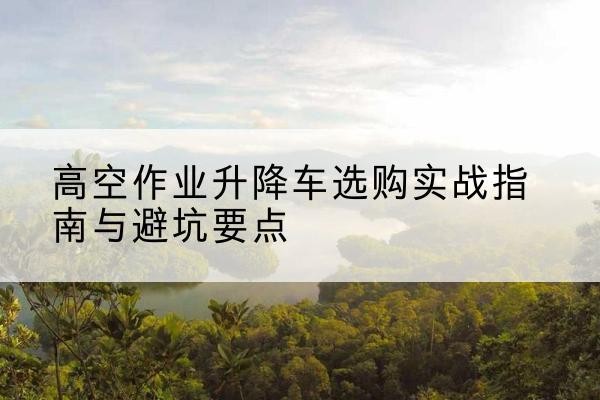 丽江升降车怎么选-高空作业升降车选购实战指南与避坑要点