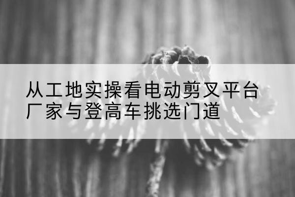 丽江电动剪叉升降平台厂家-从工地实操看电动剪叉平台厂家与登高车挑选门道