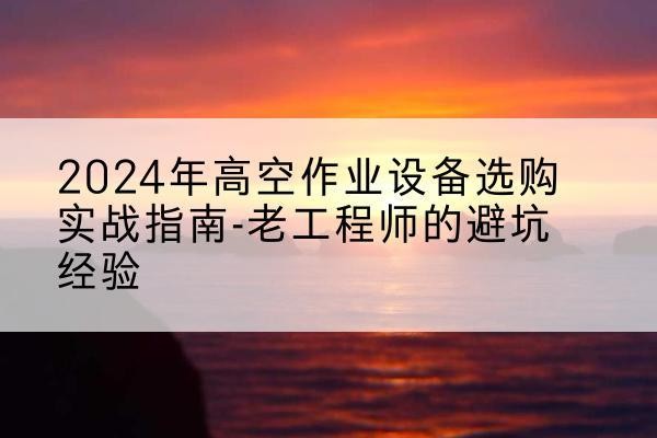 丽江高空作业升降机厂家推荐-2024年高空作业设备选购实战指南-老工程师的避坑经验