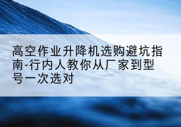 丽江升降平台厂家-高空作业升降机选购避坑指南-行内人教你从厂家到型号一次选对