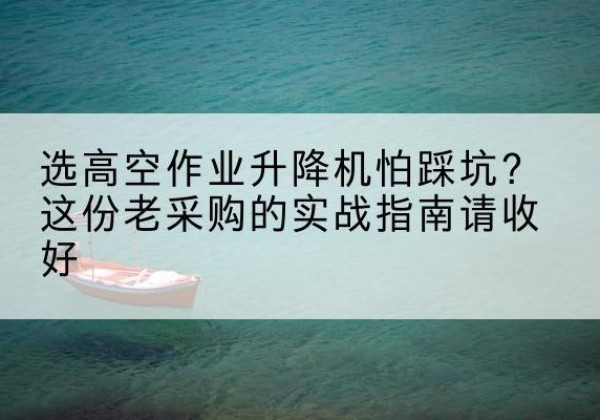 丽江高空作业升降机厂家推荐-选高空作业升降机怕踩坑？这份老采购的实战指南请收好