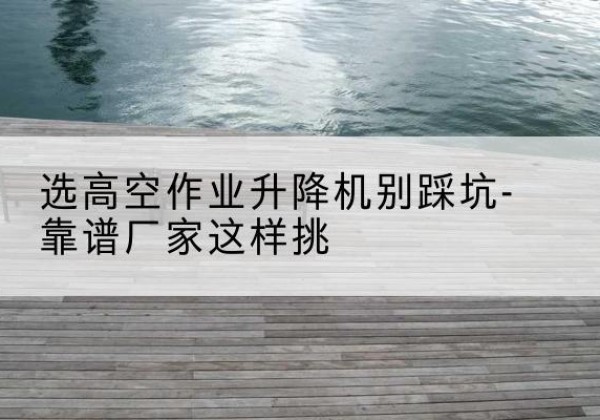 丽江剪叉式升降机厂家-选高空作业升降机别踩坑-靠谱厂家这样挑