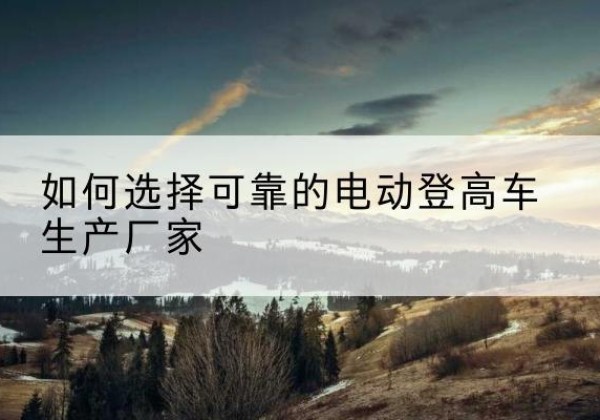 丽江电动登高车厂家-如何选择可靠的电动登高车生产厂家