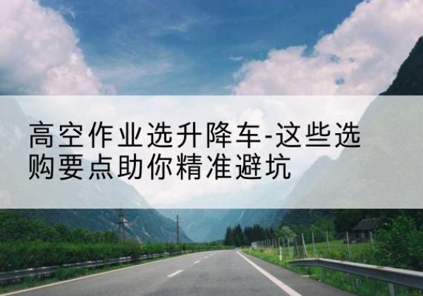 丽江升降车厂家-高空作业选升降车-这些选购要点助你*避坑