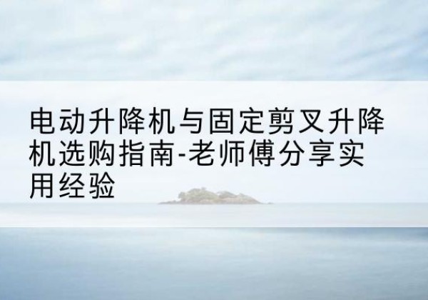 丽江电动升降机怎么选-电动升降机与固定剪叉升降机选购指南-老师傅分享实用经验