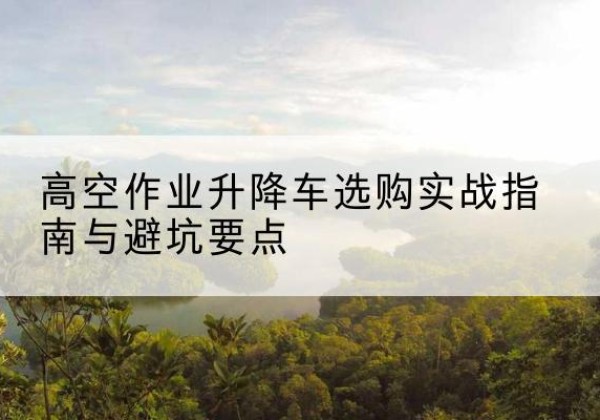 丽江升降车怎么选-高空作业升降车选购实战指南与避坑要点