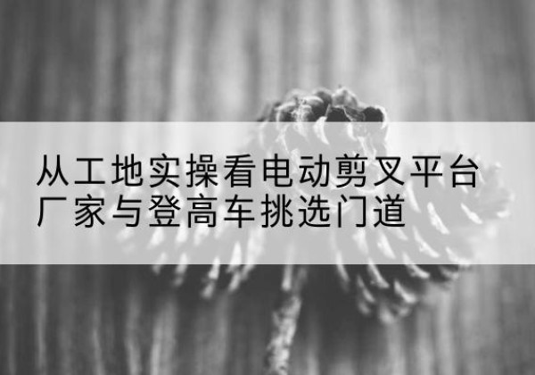 丽江电动剪叉升降平台厂家-从工地实操看电动剪叉平台厂家与登高车挑选门道