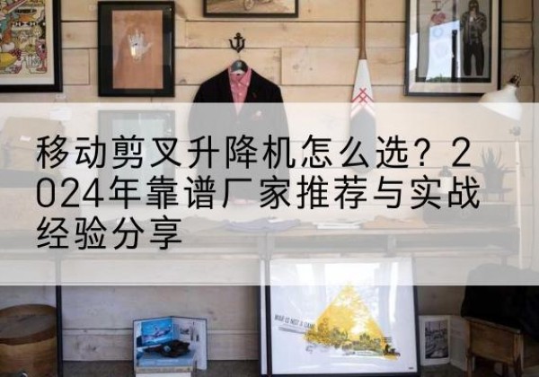 丽江升降平台厂家推荐-移动剪叉升降机怎么选？2024年靠谱厂家推荐与实战经验分享
