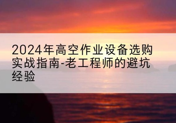 丽江高空作业升降机厂家推荐-2024年高空作业设备选购实战指南-老工程师的避坑经验